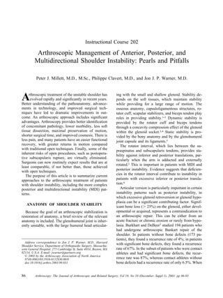 Instructional Course 202

          Arthroscopic Management of Anterior, Posterior, and
         Multidirectional Shoulder Instability: Pearls and Pitfalls

          Peter J. Millett, M.D., M.Sc., Philippe Clavert, M.D., and Jon J. P. Warner, M.D.



A    rthroscopic treatment of the unstable shoulder has
      evolved rapidly and signiﬁcantly in recent years.
Better understanding of the pathoanatomy, advance-
                                                                    ing with the small and shallow glenoid. Stability de-
                                                                    pends on the soft tissues, which maintain stability
                                                                    while providing for a large range of motion. The
ments in technology, and improved surgical tech-                    osseous anatomy, capsuloligamentous structures, ro-
niques have led to dramatic improvements in out-                    tator cuff, scapular stabilizers, and biceps tendon play
come. An arthroscopic approach includes signiﬁcant                  roles in providing stability.1-3 Dynamic stability is
advantages. Arthroscopy provides better identiﬁcation               provided by the rotator cuff and biceps tendons
of concomitant pathology, lower morbidity, less soft                through a concavity compression effect of the glenoid
tissue dissection, maximal preservation of motion,                  within the glenoid socket.3,4 Static stability is pro-
shorter surgical time, and improved cosmesis. There is              vided by the bony anatomy and by the glenohumeral
less pain, and many patients have an easier functional              joint capsule and its ligaments.5
recovery, with greater returns in motion compared                      The rotator interval, which lies between the su-
with traditional open techniques. Finally, some of the              praspinatus and subscapularis tendons, provides sta-
inherent risks of open procedures, such as postopera-
                                                                    bility against inferior and posterior translations, par-
tive subscapularis rupture, are virtually eliminated.
                                                                    ticularly when the arm is adducted and externally
Surgeons can now routinely expect results that are at
                                                                    rotated.2 This is important in patients with MDI and
least comparable, if not better than, those achieved
                                                                    posterior instability. Evidence suggests that deﬁcien-
with open techniques.
   The purpose of this article is to summarize current              cies in the rotator interval contribute to instability in
approaches to the arthroscopic treatment of patients                patients with excessive inferior or posterior transla-
with shoulder instability, including the more complex               tion.6
posterior and multidirectional instability (MDI) pat-                  Articular version is particularly important in certain
terns.                                                              instability patterns such as posterior instability, in
                                                                    which excessive glenoid retroversion or glenoid hypo-
                                                                    plasia can be a signiﬁcant contributing factor. Signif-
     ANATOMY OF SHOULDER STABILITY
                                                                    icant bone loss ( 25%) on the glenoid, either devel-
  Because the goal of an arthroscopic stabilization is              opmental or acquired, represents a contraindication to
restoration of anatomy, a brief review of the relevant              an arthroscopic repair. This can be either from an
anatomy is included. The glenohumeral joint is inher-               acute fracture or chronic erosion or rarely from hypo-
ently unstable, with the large humeral head articulat-              lasia. Burkhart and DeBeer7 studied 194 patients who
                                                                    had undergone arthroscopic Bankart repair of the
                                                                    shoulder. In patients without bone defects (173 pa-
                                                                    tients), they found a recurrence rate of 4%; in patients
  Address correspondence to Jon J. P. Warner, M.D., Harvard
Shoulder Service, Department of Orthopaedic Surgery, Massachu-
                                                                    with signiﬁcant bone defects, they found a recurrence
setts General Hospital, 275 Cambridge St, Suite 403A, Boston, MA    rate of 67%. In the subset of patients who were contact
02114, U.S.A. E-mail: jwarner@partners.org                          athletes and had signiﬁcant bone defects, the recur-
   © 2003 by the Arthroscopy Association of North America
   0749-8063/03/1910-0112$30.00/0                                   rence rate was 87%, whereas contact athletes without
   doi:10.1016/j.arthro.2003.09.031                                 bone defects had a recurrence rate of only 6.5%. When


86        Arthroscopy: The Journal of Arthroscopic and Related Surgery, Vol 19, No 10 (December, Suppl 1), 2003: pp 86-93
 