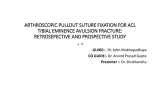 ARTHROSCOPIC PULLOUT SUTURE FIXATION FOR ACL
TIBIAL EMINENCE AVULSION FRACTURE:
RETROSEPECTIVE AND PROSPECTIVE STUDY
GUIDE:- Dr. John Mukhopadhaya
CO GUIDE:- Dr. Arvind Prasad Gupta
Presenter :- Dr. Shubhanshu
 
