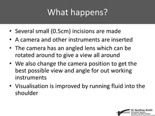 What happens?
• Several small (0.5cm) incisions are made
• A camera and other instruments are inserted
• The camera has an angled lens which can be
rotated around to give a view all around
• We also change the camera position to get the
best possible view and angle for out working
instruments
• Visualisation is improved by running fluid into the
shoulder
 