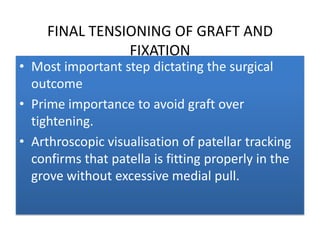 FINAL TENSIONING OF GRAFT AND
FIXATION

• Most important step dictating the surgical
outcome
• Prime importance to avoid graft over
tightening.
• Arthroscopic visualisation of patellar tracking
confirms that patella is fitting properly in the
grove without excessive medial pull.

 