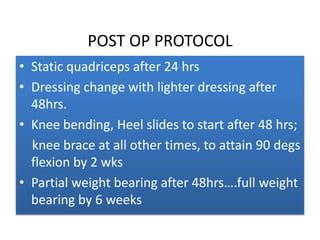 POST OP PROTOCOL
• Static quadriceps after 24 hrs
• Dressing change with lighter dressing after
48hrs.
• Knee bending, Heel slides to start after 48 hrs;
knee brace at all other times, to attain 90 degs
flexion by 2 wks
• Partial weight bearing after 48hrs….full weight
bearing by 6 weeks

 