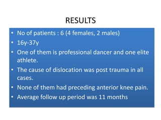 RESULTS
• No of patients : 6 (4 females, 2 males)
• 16y-37y
• One of them is professional dancer and one elite
athlete.
• The cause of dislocation was post trauma in all
cases.
• None of them had preceding anterior knee pain.
• Average follow up period was 11 months

 