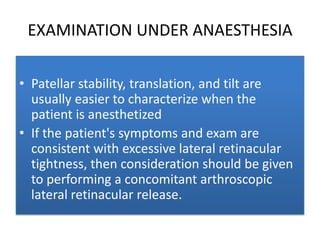 EXAMINATION UNDER ANAESTHESIA
• Patellar stability, translation, and tilt are
usually easier to characterize when the
patient is anesthetized
• If the patient's symptoms and exam are
consistent with excessive lateral retinacular
tightness, then consideration should be given
to performing a concomitant arthroscopic
lateral retinacular release.

 