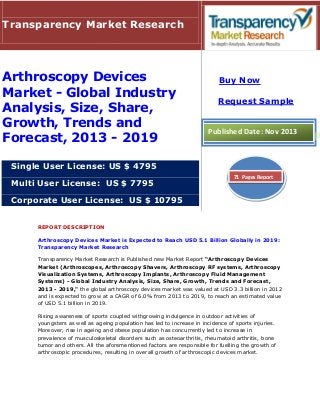 Transparency Market Research

Arthroscopy Devices
Market - Global Industry
Analysis, Size, Share,
Growth, Trends and
Forecast, 2013 - 2019

Buy Now
Request Sample

Published Date: Nov 2013

Single User License: US $ 4795
Multi User License: US $ 7795

71 Pages Report

Corporate User License: US $ 10795
REPORT DESCRIPTION
Arthroscopy Devices Market is Expected to Reach USD 5.1 Billion Globally in 2019:
Transparency Market Research
Transparency Market Research is Published new Market Report “Arthroscopy Devices
Market (Arthroscopes, Arthroscopy Shavers, Arthroscopy RF systems, Arthroscopy
Visualization Systems, Arthroscopy Implants, Arthroscopy Fluid Management
Systems) - Global Industry Analysis, Size, Share, Growth, Trends and Forecast,
2013 - 2019," the global arthroscopy devices market was valued at USD 3.3 billion in 2012
and is expected to grow at a CAGR of 6.0% from 2013 to 2019, to reach an estimated value
of USD 5.1 billion in 2019.
Rising awareness of sports coupled withgrowing indulgence in outdoor activities of
youngsters as well as ageing population has led to increase in incidence of sports injuries.
Moreover, rise in ageing and obese population has concurrently led to increase in
prevalence of musculoskeletal disorders such as osteoarthritis, rheumatoid arthritis, bone
tumor and others. All the aforementioned factors are responsible for fuelling the growth of
arthroscopic procedures, resulting in overall growth of arthroscopic devices market.

 