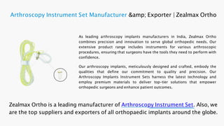 As leading arthroscopy implants manufacturers in India, Zealmax Ortho
combines precision and innovation to serve global orthopedic needs. Our
extensive product range includes instruments for various arthroscopic
procedures, ensuring that surgeons have the tools they need to perform with
confidence.
Our arthroscopy implants, meticulously designed and crafted, embody the
qualities that define our commitment to quality and precision. Our
Arthroscopy Implants Instrument Sets harness the latest technology and
employ premium materials to deliver top-tier solutions that empower
orthopedic surgeons and enhance patient outcomes.
Zealmax Ortho is a leading manufacturer of Arthroscopy Instrument Set. Also, we
are the top suppliers and exporters of all orthopaedic implants around the globe.
Arthroscopy Instrument Set Manufacturer &amp; Exporter | Zealmax Ortho
 