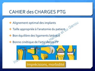 CAHIER	
  des	
  CHARGES	
  PTG	
  
Ê  Alignement	
  optimal	
  des	
  implants	
  
Ê  Taille	
  appropriée	
  à	
  l’anatomie	
  du	
  patient	
  
Ê  Bon	
  équilibre	
  des	
  ligaments	
  latéraux	
  
Ê  Bonne	
  cinétique	
  de	
  l’articulation	
  FP	
  
Imprécisions,	
  morbidité	
  
 