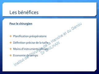 Les	
  bénéﬁces	
  
Pour	
  le	
  chirurgien	
  
	
  
Ê  Planiﬁcation	
  préopératoire	
  
Ê  Déﬁnition	
  précise	
  de	
  la	
  taille	
  
Ê  Moins	
  d‘instruments	
  utilisés	
  
Ê  Economie	
  de	
  temps	
  
	
  
	
  
 