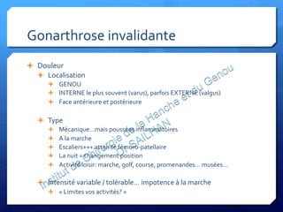 Gonarthrose	
  invalidante	
  
Ê  Douleur	
  	
  
Ê  Localisation	
  
Ê  GENOU	
  
Ê  INTERNE	
  le	
  plus	
  souvent	
  (varus),	
  parfois	
  EXTERNE	
  (valgus)	
  
Ê  Face	
  antérieure	
  et	
  postérieure	
  
Ê  Type	
  
Ê  Mécanique…mais	
  poussées	
  inﬂammatoires	
  
Ê  A	
  la	
  marche	
  
Ê  Escaliers+++	
  atteinte	
  fémoro-­‐patellaire	
  
Ê  La	
  nuit	
  =	
  changement	
  position	
  
Ê  Activité	
  loisir:	
  marche,	
  golf,	
  course,	
  promenandes…	
  musées…	
  
Ê  Intensité	
  variable	
  /	
  tolérable…	
  impotence	
  à	
  la	
  marche	
  
Ê  «	
  Limites	
  vos	
  activités?	
  »	
  
 