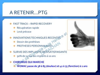 A	
  RETENIR…PTG	
  
Ê  FAST	
  TRACK	
  –	
  RAPID	
  RECOVERY	
  
Ê  Récupération	
  rapide	
  
Ê  Levé	
  précoce	
  	
  
Ê  INNOVATIONS	
  TECHNIQUES	
  RECENTES	
  
Ê  Dessin	
  des	
  prothèses	
  
Ê  PROTHESES	
  PERSONNALISEES	
  
Ê  SURVIE	
  DES	
  IMPLANTS	
  TRES	
  SATISFAISANTE	
  
Ê  90%	
  de	
  survie	
  des	
  implants	
  à	
  20	
  ans	
  
Ê  CHIRURGIE	
  QUI	
  MARCHE	
  
Ê  WOMAC	
  passe	
  de	
  38	
  à	
  85	
  (douleur)	
  et	
  42	
  à	
  75	
  (fonction)	
  à	
  2	
  ans	
  
 