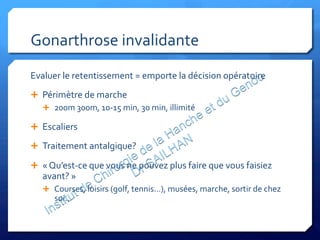 Gonarthrose	
  invalidante	
  
Evaluer	
  le	
  retentissement	
  =	
  emporte	
  la	
  décision	
  opératoire	
  
Ê  Périmètre	
  de	
  marche	
  
Ê  200m	
  300m,	
  10-­‐15	
  min,	
  30	
  min,	
  illimité	
  
Ê  Escaliers	
  
Ê  Traitement	
  antalgique?	
  
Ê  «	
  Qu’est-­‐ce	
  que	
  vous	
  ne	
  pouvez	
  plus	
  faire	
  que	
  vous	
  faisiez	
  
avant?	
  »	
  
Ê  Courses,	
  loisirs	
  (golf,	
  tennis…),	
  musées,	
  marche,	
  sortir	
  de	
  chez	
  
soi…	
  
 
