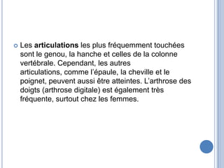 Les articulations les plus fréquemment touchées sont le genou, la hanche et celles de la colonne vertébrale. Cependant, les autres articulations, comme l’épaule, la cheville et le poignet, peuvent aussi être atteintes. L’arthrose des doigts (arthrose digitale) est également très fréquente, surtout chez les femmes. 