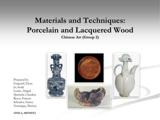 Materials and Techniques:
           Porcelain and Lacquered Wood
                       Chinese Art (Group 2)




Prepared by:
Fangonil, Elyza
Jo, Seulji
Leaño, Abigail
Quintela, Claudine
Reyes, Frances
Salvador, Nancy
Verastigue, Patricia

1IND-2, ARTHST2
 