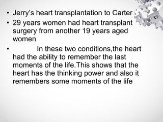 • Jerry’s heart transplantation to Carter
• 29 years women had heart transplant
surgery from another 19 years aged
women
• In these two conditions,the heart
had the ability to remember the last
moments of the life.This shows that the
heart has the thinking power and also it
remembers some moments of the life
 