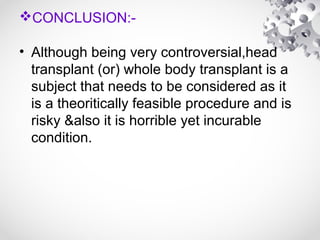 CONCLUSION:-
• Although being very controversial,head
transplant (or) whole body transplant is a
subject that needs to be considered as it
is a theoritically feasible procedure and is
risky &also it is horrible yet incurable
condition.
 