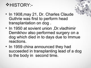 HISTORY:-
• In 1908,may 21, Dr. Charles Claude
Guthrie was first to perform head
transplantation on dog .
• In 1950 at sovient union ,Dr.vladhimir
Demikhov also performed surgery on a
dog which died in to days due to Immue
reactions.
• In 1959 china announced they had
succeeded in transplanting lead of a dog
to the body in second time.
 