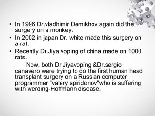 • In 1996 Dr.vladhimir Demikhov again did the
surgery on a monkey.
• In 2002 in japan Dr. white made this surgery on
a rat.
• Recently Dr.Jiya voping of china made on 1000
rats.
Now, both Dr.Jiyavoping &Dr.sergio
canavero were trying to do the first human head
transplant surgery on a Russian computer
programmer "valery spiridonov"who is suffering
with werding-Hoffmann disease.
 