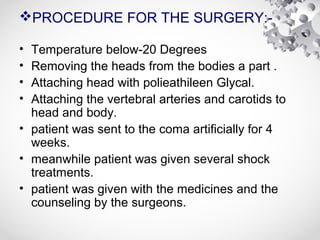 PROCEDURE FOR THE SURGERY:-
• Temperature below-20 Degrees
• Removing the heads from the bodies a part .
• Attaching head with polieathileen Glycal.
• Attaching the vertebral arteries and carotids to
head and body.
• patient was sent to the coma artificially for 4
weeks.
• meanwhile patient was given several shock
treatments.
• patient was given with the medicines and the
counseling by the surgeons.
 