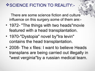 SCIENCE FICTION TO REALITY:-
There are some science fiction and culture
influence on this surgery.some of them are:-
• 1972- "The things with two heads"movie
featured with a head transplantation.
• 1970-"Dystopia" novel by"Ira levin"
contains the head transplantation.
• 2008- The x files: I want to believe Heads
transplans are being carried out illegally in
"west verginia"by a russian medical team.
 