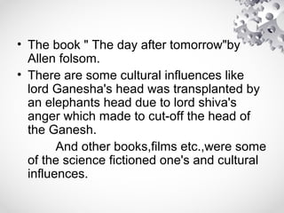 • The book " The day after tomorrow"by
Allen folsom.
• There are some cultural influences like
lord Ganesha's head was transplanted by
an elephants head due to lord shiva's
anger which made to cut-off the head of
the Ganesh.
And other books,films etc.,were some
of the science fictioned one's and cultural
influences.
 