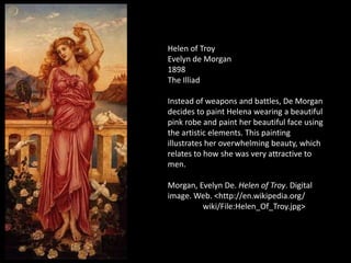 Helen of Troy
Evelyn de Morgan
1898
The Illiad

Instead of weapons and battles, De Morgan
decides to paint Helena wearing a beautiful
pink robe and paint her beautiful face using
the artistic elements. This painting
illustrates her overwhelming beauty, which
relates to how she was very attractive to
men.

Morgan, Evelyn De. Helen of Troy. Digital
image. Web. <http://en.wikipedia.org/
         wiki/File:Helen_Of_Troy.jpg>
 