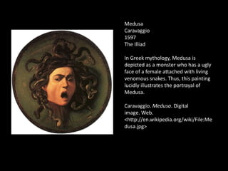 Medusa
Caravaggio
1597
The Illiad

In Greek mythology, Medusa is
depicted as a monster who has a ugly
face of a female attached with living
venomous snakes. Thus, this painting
lucidly illustrates the portrayal of
Medusa.

Caravaggio. Medusa. Digital
image. Web.
<http://en.wikipedia.org/wiki/File:Me
dusa.jpg>
 
