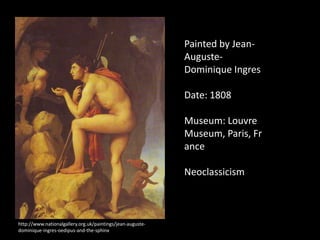 Painted by Jean-
                                                            Auguste-
                                                            Dominique Ingres

                                                            Date: 1808

                                                            Museum: Louvre
                                                            Museum, Paris, Fr
                                                            ance

                                                            Neoclassicism



http://www.nationalgallery.org.uk/paintings/jean-auguste-
dominique-ingres-oedipus-and-the-sphinx
 