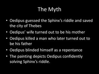 The Myth
• Oedipus guessed the Sphinx’s riddle and saved
  the city of Thebes
• Oedipus’ wife turned out to be his mother
• Oedipus killed a man who later turned out to
  be his father
• Oedipus blinded himself as a repentance
• The painting depicts Oedipus confidently
  solving Sphinx’s riddle.
 
