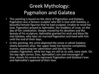 Greek Mythology:
               Pygmalion and Galatea
• This painting is based on the story of Pygmalion and Galatea.
  Pygmalion was a famous sculptor who fell in love with Galatea, a
  beautiful female figurine that he had sculpted. Unable to resist his
  love, Pygmalion prayed to Aphrodite, the Goddess of Love, on the
  day of her celebration. Deeply moved by his devotion and the
  beauty of his sculpture, Aphrodite granted his wish and blew life
  into Galatea, who later on married Pygmalion and lived with him
  until the end of their days.
• In this painting, the artist depicted the scene in which Galatea
  slowly becomes alive. Her upper body has become completely
  human, expressing her admiration and love for her
  creator, Pygmalion, while her legs are still at its cold, ivory state. On
  the top right corner, Eros, Aphrodite’s son and messenger of
  love, shoots his arrow to represent Pygmalion and Galatea’s love
  and Aphrodite’s approval of their love.
 