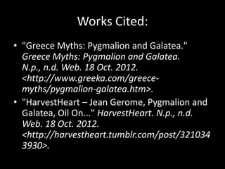 Works Cited:
• "Greece Myths: Pygmalion and Galatea."
  Greece Myths: Pygmalion and Galatea.
  N.p., n.d. Web. 18 Oct. 2012.
  <http://www.greeka.com/greece-
  myths/pygmalion-galatea.htm>.
• "HarvestHeart – Jean Gerome, Pygmalion and
  Galatea, Oil On..." HarvestHeart. N.p., n.d.
  Web. 18 Oct. 2012.
  <http://harvestheart.tumblr.com/post/321034
  3930>.
 