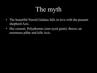 The myth
• The beautiful Nereid Galatea falls in love with the peasant
  shepherd Acis.
• Her consort, Polyphemus (one-eyed giant), throws an
  enormous pillar and kills Acis.
 