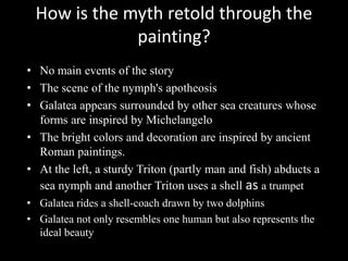 How is the myth retold through the
             painting?
• No main events of the story
• The scene of the nymph's apotheosis
• Galatea appears surrounded by other sea creatures whose
  forms are inspired by Michelangelo
• The bright colors and decoration are inspired by ancient
  Roman paintings.
• At the left, a sturdy Triton (partly man and fish) abducts a
  sea nymph and another Triton uses a shell as a trumpet
• Galatea rides a shell-coach drawn by two dolphins
• Galatea not only resembles one human but also represents the
  ideal beauty
 