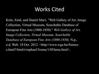 Works Cited
Krén, Emil, and Daniel Marx. "Web Gallery of Art, Image
Collection, Virtual Museum, Searchable Database of
European Fine Arts (1000-1850)." Web Gallery of Art,
Image Collection, Virtual Museum, Searchable
Database of European Fine Arts (1000-1850). N.p.,
n.d. Web. 18 Oct. 2012. <http://www.wga.hu/frames-
e.html?/html/r/raphael/5roma/1/05farne.html>.
 