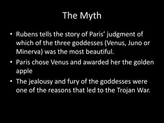 The Myth
• Rubens tells the story of Paris’ judgment of
  which of the three goddesses (Venus, Juno or
  Minerva) was the most beautiful.
• Paris chose Venus and awarded her the golden
  apple
• The jealousy and fury of the goddesses were
  one of the reasons that led to the Trojan War.
 