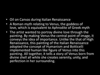 • Oil on Canvas during Italian Renaissance
• A Roman myth relating to Venus, the goddess of
  love, which is equivalent to Aphrodite of Greek myth
• The artist wanted to portray divine love through the
  painting. By making Venus the central point of image, it
  conveys the idea of importance. Unlike the that of High
  Renaissance, this painting of the Italian Renaissance
  adopted the concept of Humanism and Botticelli
  implemented human like figure of Venus into this
  painting. All together, it tells a story of Venus born from
  divine shell all while she creates serenity, unity, and
  perfection in her surrounding.
 