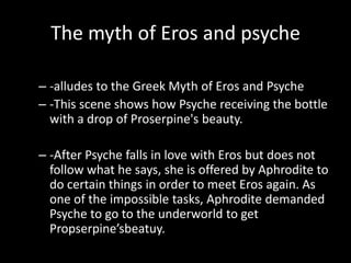 The myth of Eros and psyche

– -alludes to the Greek Myth of Eros and Psyche
– -This scene shows how Psyche receiving the bottle
  with a drop of Proserpine's beauty.

– -After Psyche falls in love with Eros but does not
  follow what he says, she is offered by Aphrodite to
  do certain things in order to meet Eros again. As
  one of the impossible tasks, Aphrodite demanded
  Psyche to go to the underworld to get
  Propserpine’sbeatuy.
 