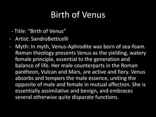 Birth of Venus
 - Title: “Birth of Venus”
- Artist: SandroBetticelli
- Myth: In myth, Venus-Aphrodite was born of sea-foam.
   Roman theology presents Venus as the yielding, watery
   female principle, essential to the generation and
   balance of life. Her male counterparts in the Roman
   pantheon, Vulcan and Mars, are active and fiery. Venus
   absorbs and tempers the male essence, uniting the
   opposite of male and female in mutual affection. She is
   essentially assimilative and benign, and embraces
   several otherwise quite disparate functions.
 