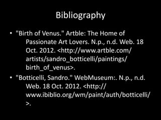 Bibliography
• "Birth of Venus." Artble: The Home of
      Passionate Art Lovers. N.p., n.d. Web. 18
      Oct. 2012. <http://www.artble.com/
      artists/sandro_botticelli/paintings/
      birth_of_venus>.
• "Botticelli, Sandro." WebMuseum:. N.p., n.d.
      Web. 18 Oct. 2012. <http://
      www.ibiblio.org/wm/paint/auth/botticelli/
      >.
 