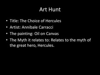 Art Hunt
•   Title: The Choice of Hercules
•   Artist: Annibale Carracci
•   The painting: Oil on Canvas
•   The Myth it relates to: Relates to the myth of
    the great hero, Hercules.
 