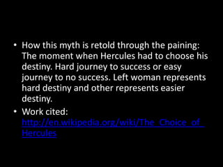 • How this myth is retold through the paining:
  The moment when Hercules had to choose his
  destiny. Hard journey to success or easy
  journey to no success. Left woman represents
  hard destiny and other represents easier
  destiny.
• Work cited:
  http://en.wikipedia.org/wiki/The_Choice_of_
  Hercules
 