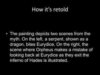 How it’s retold


• The painting depicts two scenes from the
  myth. On the left, a serpent, shown as a
  dragon, bites Eurydice. On the right, the
  scene where Orpheus makes a mistake of
  looking back at Eurydice as they exit the
  inferno of Hades is illustrated.
 