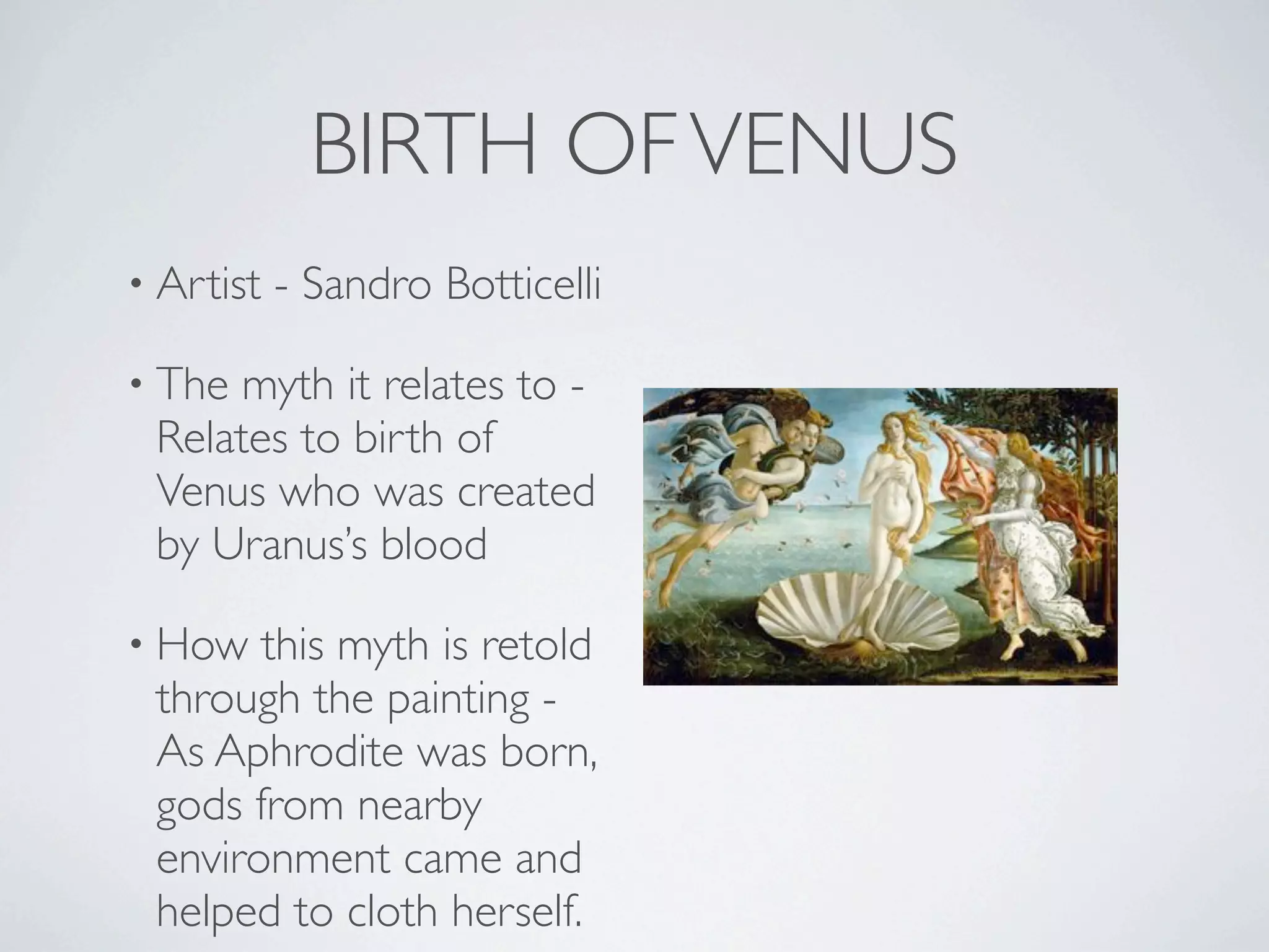 BIRTH OF VENUS
• Artist   - Sandro Botticelli

• The myth it relates to -
 Relates to birth of
 Venus who was created
 by Uranus’s blood

• How  this myth is retold
 through the painting -
 As Aphrodite was born,
 gods from nearby
 environment came and
 helped to cloth herself.
 