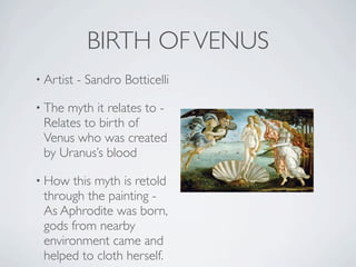 BIRTH OF VENUS
• Artist   - Sandro Botticelli

• The myth it relates to -
 Relates to birth of
 Venus who was created
 by Uranus’s blood

• How  this myth is retold
 through the painting -
 As Aphrodite was born,
 gods from nearby
 environment came and
 helped to cloth herself.
 