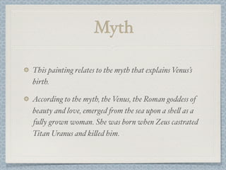 Myth

This painting relates to the myth that explains Venus’s
birth.

According to the myth, the Venus, the Roman goddess of
beauty and love, emerged "om the sea upon a she! as a
fu!y grown woman. She was born when Zeus castrated
Titan Uranus and ki!ed him.
 