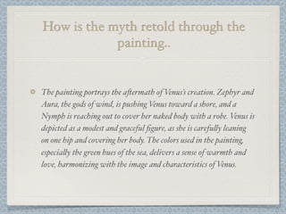 How is the myth retold through the
            painting..


The painting portrays the a#ermath of Venus’s creation. Zephyr and
Aura, the gods of wind, is pushing Venus toward a shore, and a
Nymph is reaching out to cover her naked body with a robe. Venus is
depicted as a modest and graceful ﬁgure, as she is carefu!y leaning
on one hip and covering her body. The colors used in the painting,
especia!y the green hues of the sea, delivers a sense of warmth and
love, harmonizing with the image and characteristics of Venus.
 
