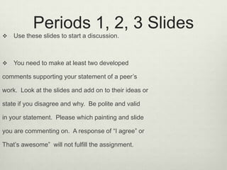 Periods 1, 2, 3 Slides,[object Object],Use these slides to start a discussion.  ,[object Object],You need to make at least two developed ,[object Object],comments supporting your statement of a peer’s ,[object Object],work.  Look at the slides and add on to their ideas or ,[object Object],state if you disagree and why.  Be polite and valid,[object Object],in your statement.  Please which painting and slide ,[object Object],you are commenting on.  A response of “I agree” or ,[object Object],That’s awesome”  will not fulfill the assignment.   ,[object Object]