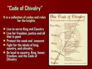 "Code of Chivalry" I t is a collection of codes and rules for the knights Live to serve King and Country  Live for freedom, justice and all that is good  Protect the week and  innocent  Fight for the ideals of king, country, and chivalry,  Be loyal to country, King, honor, freedom, and the Code of Chivalry 
