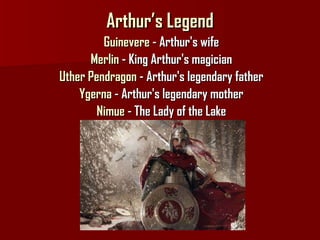 Arthur’s Legend Guinevere  - Arthur's wife Merlin  - King Arthur's magician Uther Pendragon  - Arthur's legendary father Ygerna  - Arthur's legendary mother Nimue  - The Lady of the Lake 