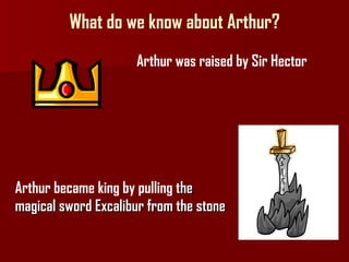 What do we know about Arthur? Arthur was raised by Sir Hector Arthur became king by pulling  the  magical sword Excalibur from the stone  