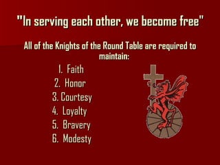 " ln serving each other, we become free" All of the Knights of the Round Table are required to maintain: 1.  Faith 2.  Honor 3. Courtesy  4.  Loyalty 5.  Bravery 6.  Modesty 