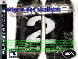 • Não há certezas, mas podemos dizer que foi no princípio dos anos 60 na
Califórnia que apareceu o Skate. Era uma época onde reinava o surf, praia
e a curtição total sobre uma prancha. Mas, naqueles dias de ondas pobres,
os mesmos surfistas juntaram as rodas dos seus patins e colocaram-nas
em "shapes" para que conseguissem surfar em terra firme.
 